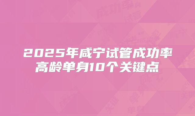 2025年咸宁试管成功率高龄单身10个关键点
