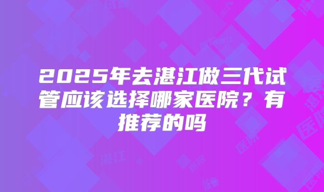 2025年去湛江做三代试管应该选择哪家医院?有推荐的吗