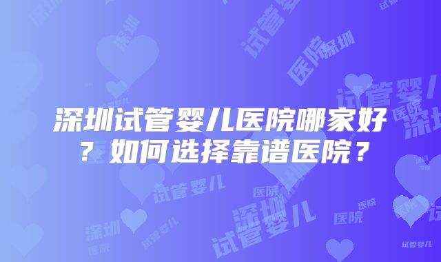 深圳试管婴儿医院哪家好?如何选择靠谱医院?