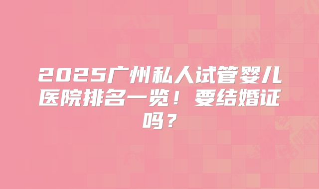 2025广州私人试管婴儿医院排名一览！要结婚证吗？