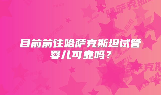 目前前往哈萨克斯坦试管婴儿可靠吗？