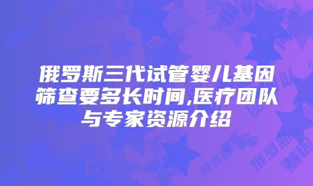俄罗斯三代试管婴儿基因筛查要多长时间,医疗团队与专家资源介绍