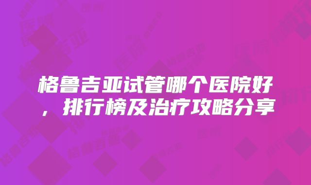 格鲁吉亚试管哪个医院好，排行榜及治疗攻略分享