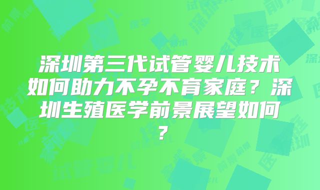 深圳第三代试管婴儿技术如何助力不孕不育家庭?深圳生殖医学前景展望如何?