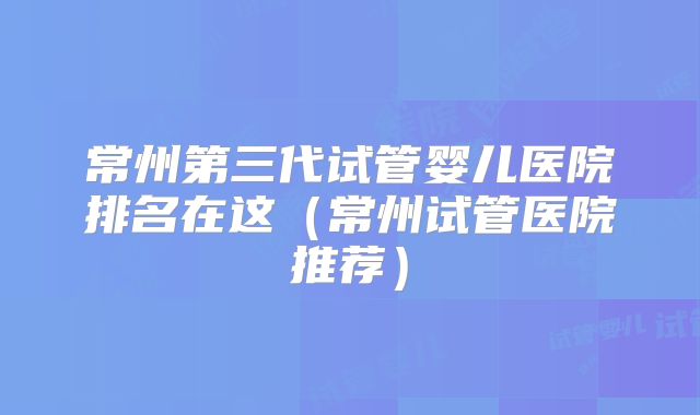 常州第三代试管婴儿医院排名在这（常州试管医院推荐）