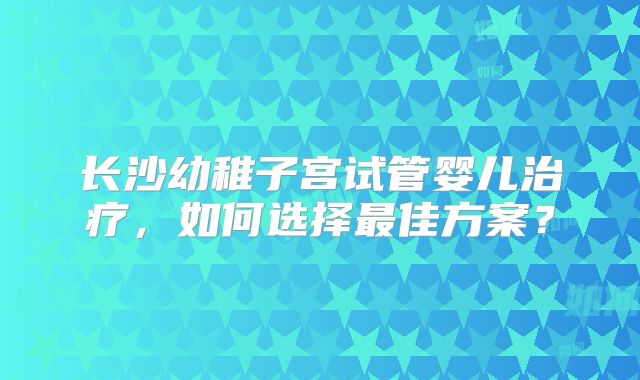 长沙幼稚子宫试管婴儿治疗,如何选择最佳方案?