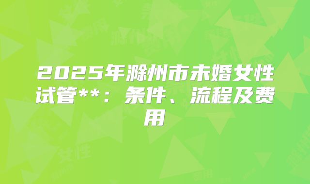 2025年滁州市未婚女性试管**:条件、流程及费用