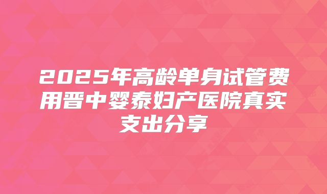 2025年高龄单身试管费用晋中婴泰妇产医院真实支出分享