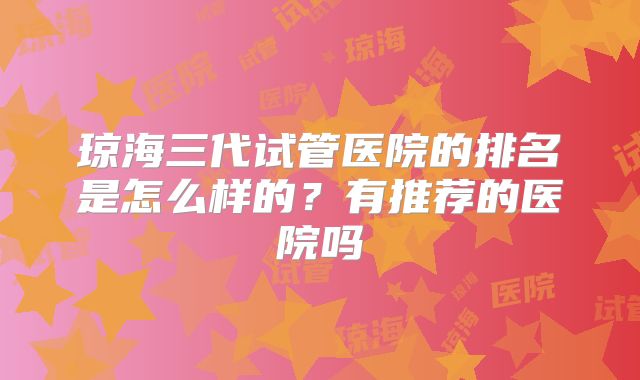 琼海三代试管医院的排名是怎么样的?有推荐的医院吗