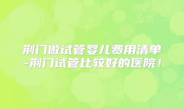 荆门做试管婴儿费用清单-荆门试管比较好的医院!