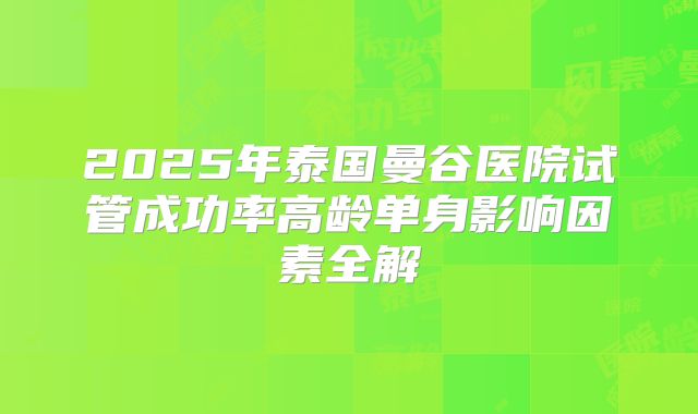 2025年泰国曼谷医院试管成功率高龄单身影响因素全解