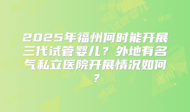 2025年福州何时能开展三代试管婴儿？外地有名气私立医院开展情况如何？