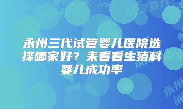 永州三代试管婴儿医院选择哪家好？来看看生殖科婴儿成功率