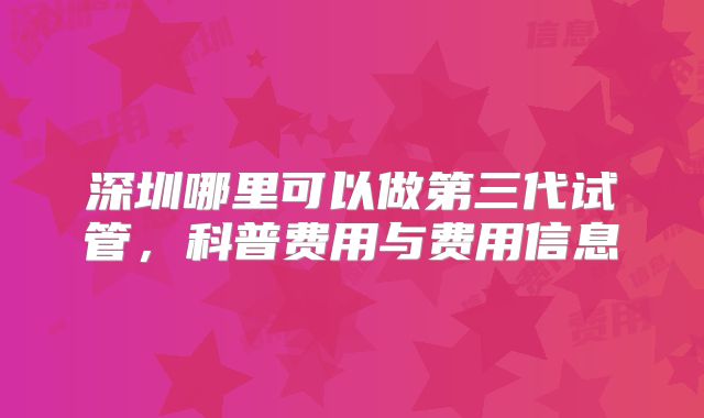 深圳哪里可以做第三代试管，科普费用与费用信息