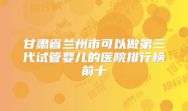 甘肃省兰州市可以做第三代试管婴儿的医院排行榜前十