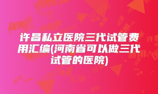 许昌私立医院三代试管费用汇编(河南省可以做三代试管的医院)