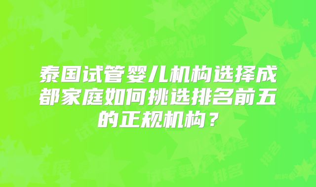 泰国试管婴儿机构选择成都家庭如何挑选排名前五的正规机构?