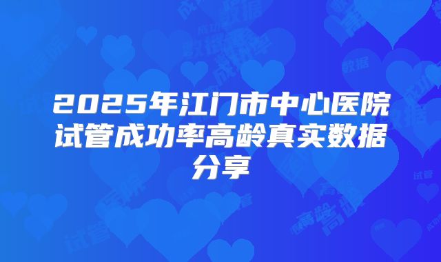 2025年江门市中心医院试管成功率高龄真实数据分享