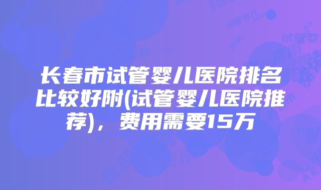 长春市试管婴儿医院排名比较好附(试管婴儿医院推荐)，费用需要15万