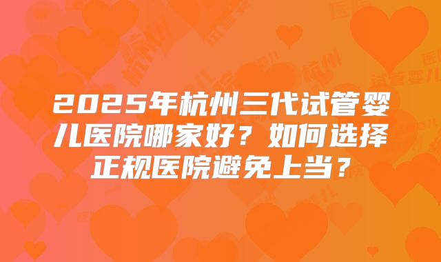 2025年杭州三代试管婴儿医院哪家好？如何选择正规医院避免上当？
