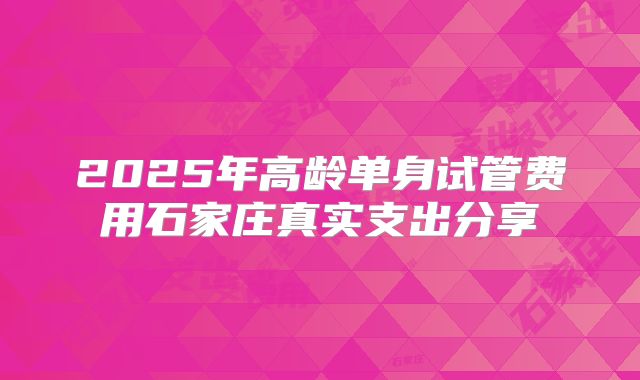 2025年高龄单身试管费用石家庄真实支出分享
