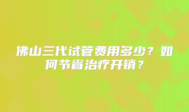 佛山三代试管费用多少?如何节省治疗开销?