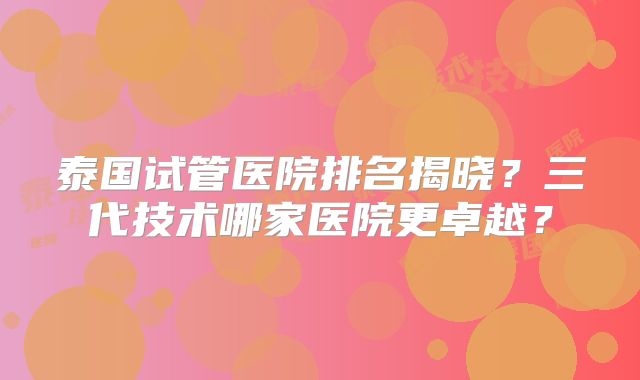 泰国试管医院排名揭晓?三代技术哪家医院更卓越?