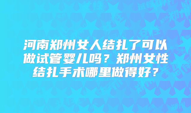 河南郑州女人结扎了可以做试管婴儿吗？郑州女性结扎手术哪里做得好？