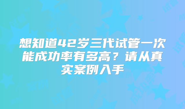 想知道42岁三代试管一次能成功率有多高?请从真实案例入手