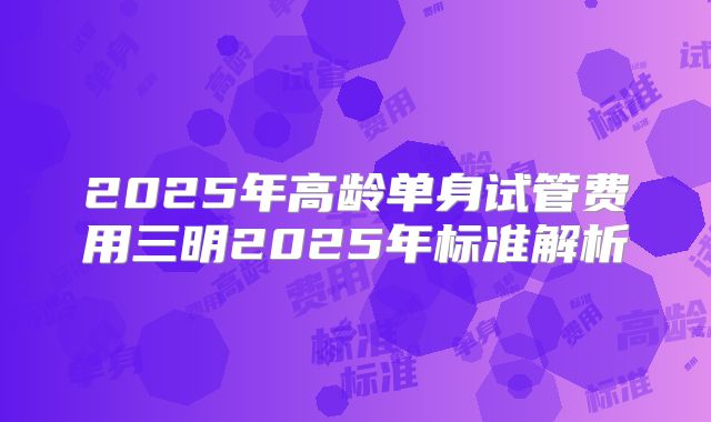 2025年高龄单身试管费用三明2025年标准解析