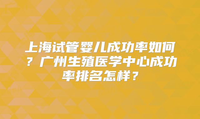 上海试管婴儿成功率如何?广州生殖医学中心成功率排名怎样?