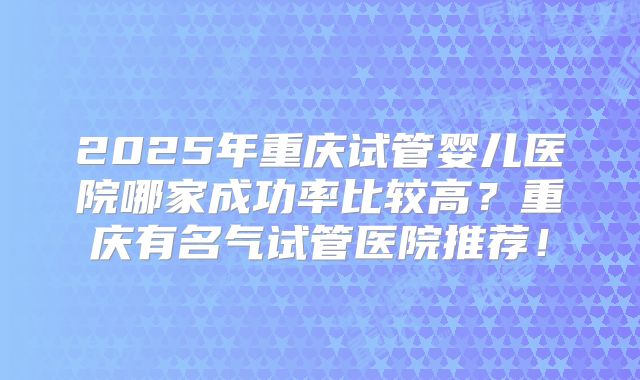 2025年重庆试管婴儿医院哪家成功率比较高?重庆有名气试管医院推荐!