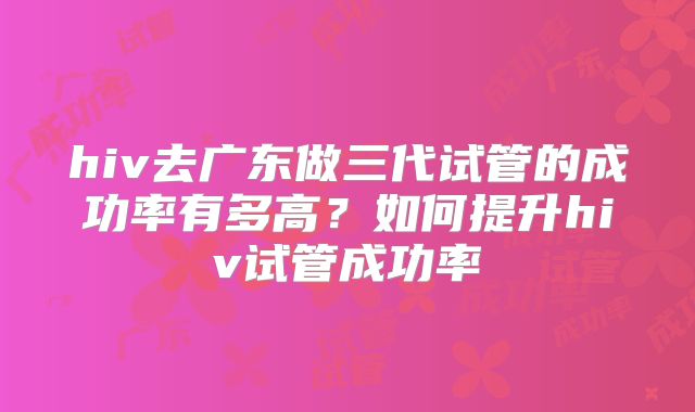 hiv去广东做三代试管的成功率有多高?如何提升hiv试管成功率