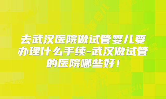 去武汉医院做试管婴儿要办理什么手续-武汉做试管的医院哪些好！