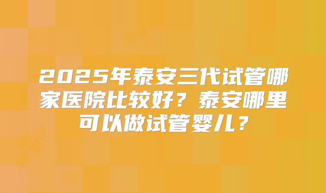 2025年泰安三代试管哪家医院比较好?泰安哪里可以做试管婴儿?