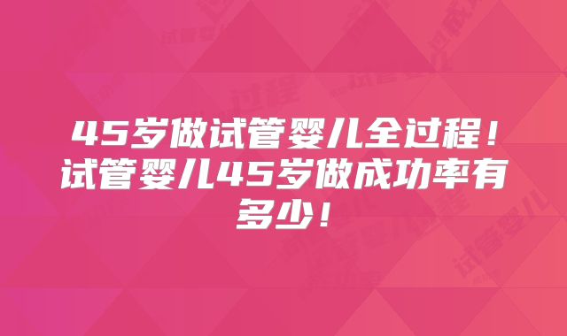 45岁做试管婴儿全过程!试管婴儿45岁做成功率有多少!