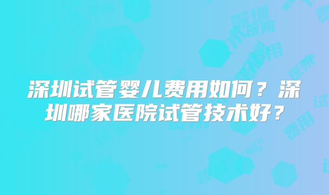 深圳试管婴儿费用如何?深圳哪家医院试管技术好?