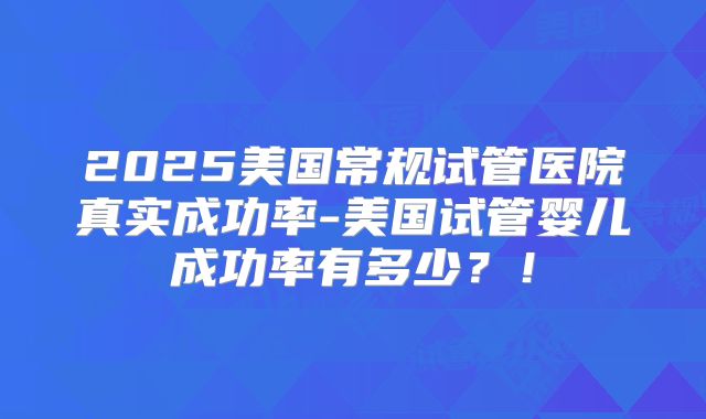 2025美国常规试管医院真实成功率-美国试管婴儿成功率有多少？！