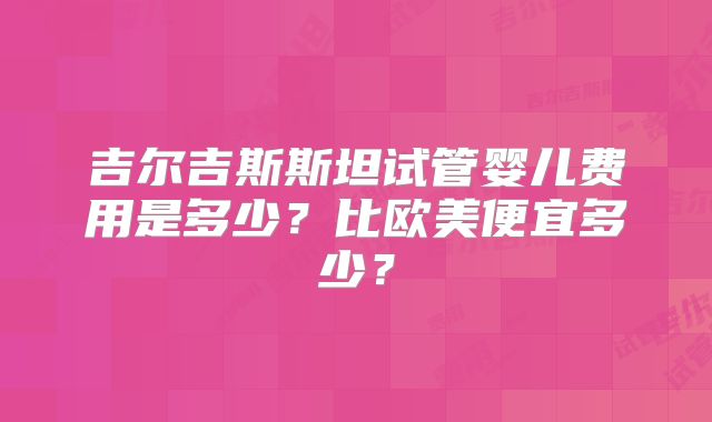 吉尔吉斯斯坦试管婴儿费用是多少？比欧美便宜多少？