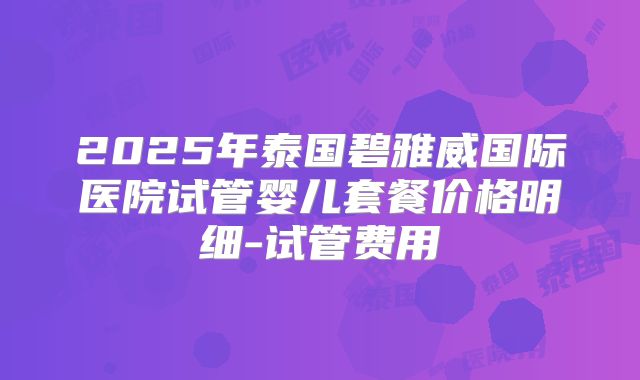 2025年泰国碧雅威国际医院试管婴儿套餐价格明细-试管费用