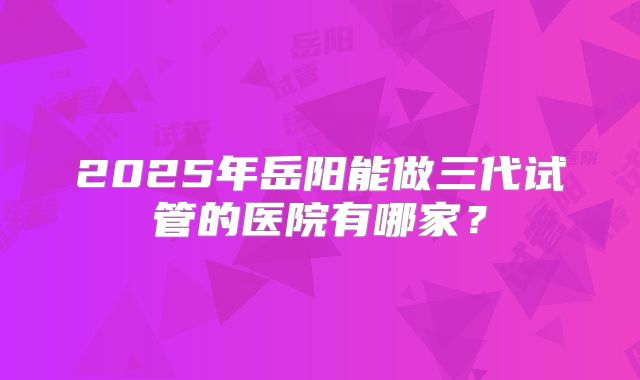 2025年岳阳能做三代试管的医院有哪家？