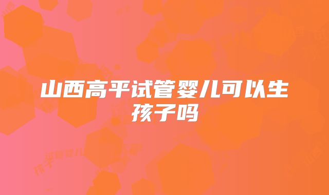 山西高平试管婴儿可以生孩子吗