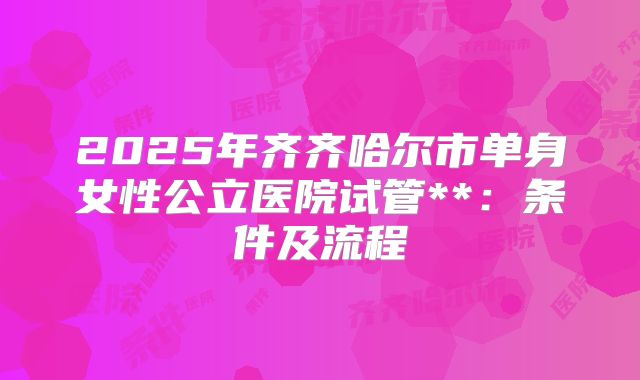 2025年齐齐哈尔市单身女性公立医院试管**:条件及流程