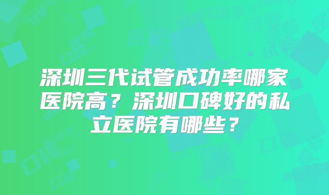 深圳三代试管成功率哪家医院高?深圳口碑好的私立医院有哪些?