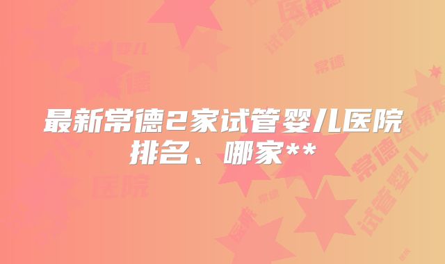 最新常德2家试管婴儿医院排名、哪家**