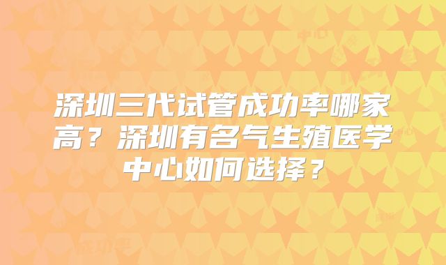 深圳三代试管成功率哪家高?深圳有名气生殖医学中心如何选择?