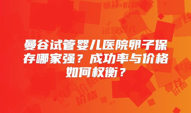 曼谷试管婴儿医院卵子保存哪家强?成功率与价格如何权衡?