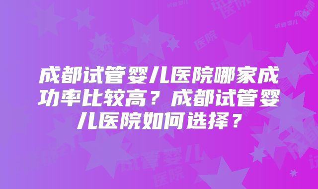 成都试管婴儿医院哪家成功率比较高?成都试管婴儿医院如何选择?