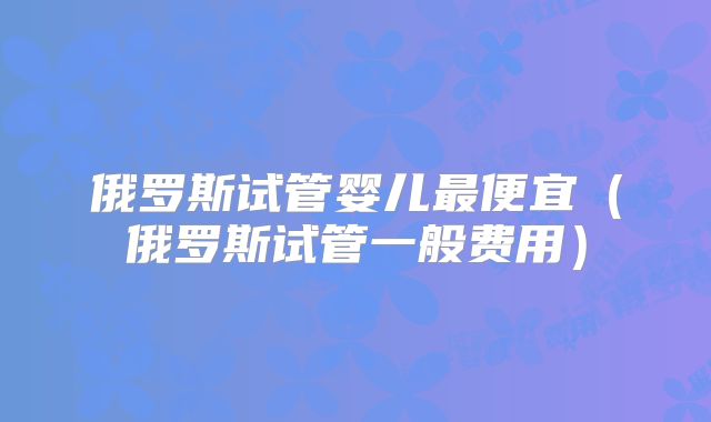 俄罗斯试管婴儿最便宜(俄罗斯试管一般费用)