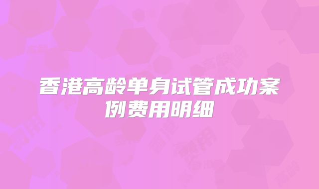 香港高龄单身试管成功案例费用明细